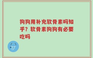 狗狗用补充软骨素吗知乎？软骨素狗狗有必要吃吗