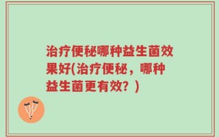 治疗便秘哪种益生菌效果好(治疗便秘，哪种益生菌更有效？)