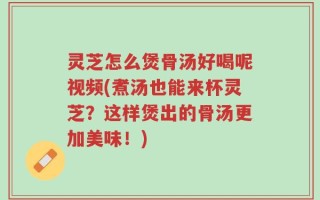 灵芝怎么煲骨汤好喝呢视频(煮汤也能来杯灵芝？这样煲出的骨汤更加美味！)