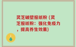 灵芝破壁报纸粉 (灵芝报纸粉：强化免疫力，提高养生效果)