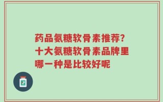 药品氨糖软骨素推荐？十大氨糖软骨素品牌里哪一种是比较好呢