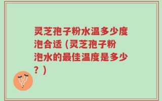 灵芝孢子粉水温多少度泡合适 (灵芝孢子粉泡水的最佳温度是多少？)