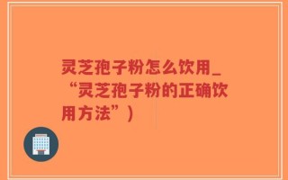 灵芝孢子粉怎么饮用_“灵芝孢子粉的正确饮用方法”)