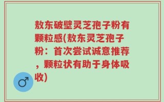 敖东破壁灵芝孢子粉有颗粒感(敖东灵芝孢子粉：首次尝试诚意推荐，颗粒状有助于身体吸收)