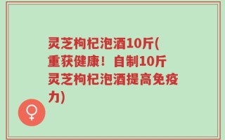 灵芝枸杞泡酒10斤(重获健康！自制10斤灵芝枸杞泡酒提高免疫力)