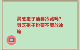 灵芝孢子油要冷藏吗？灵芝孢子粉要不要放冰箱