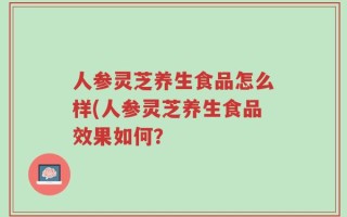 人参灵芝养生食品怎么样(人参灵芝养生食品效果如何？