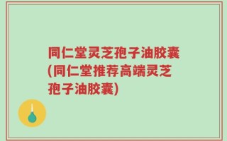 同仁堂灵芝孢子油胶囊(同仁堂推荐高端灵芝孢子油胶囊)