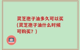 灵芝孢子油多久可以买(灵芝孢子油什么时候可购买？)