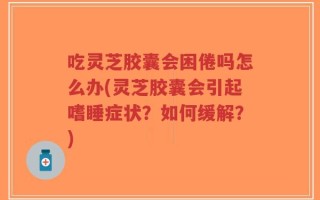 吃灵芝胶囊会困倦吗怎么办(灵芝胶囊会引起嗜睡症状？如何缓解？)