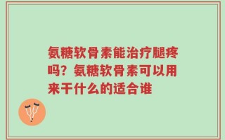 氨糖软骨素能治疗腿疼吗？氨糖软骨素可以用来干什么的适合谁