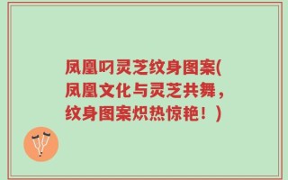 凤凰叼灵芝纹身图案(凤凰文化与灵芝共舞，纹身图案炽热惊艳！)