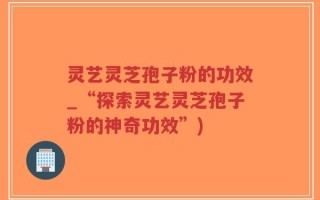 灵艺灵芝孢子粉的功效_“探索灵艺灵芝孢子粉的神奇功效”)