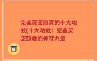 完美灵芝胶囊的十大功效(十大功效：完美灵芝胶囊的神奇力量