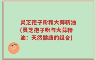 灵芝孢子粉和大蒜精油(灵芝孢子粉与大蒜精油：天然健康的组合)