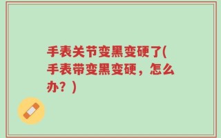 手表关节变黑变硬了(手表带变黑变硬，怎么办？)
