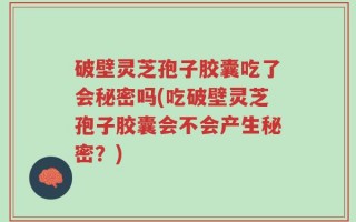 破壁灵芝孢子胶囊吃了会秘密吗(吃破壁灵芝孢子胶囊会不会产生秘密？)