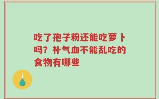 吃了孢子粉还能吃萝卜吗？补气血不能乱吃的食物有哪些