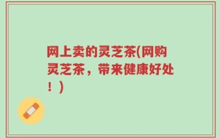 网上卖的灵芝茶(网购灵芝茶，带来健康好处！)