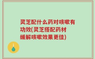 灵芝配什么药对咳嗽有功效(灵芝搭配药材 缓解咳嗽效果更佳)