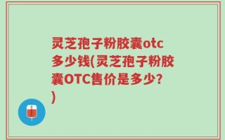灵芝孢子粉胶囊otc多少钱(灵芝孢子粉胶囊OTC售价是多少？)