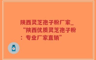 陕西灵芝孢子粉厂家_“陕西优质灵芝孢子粉：专业厂家直销”