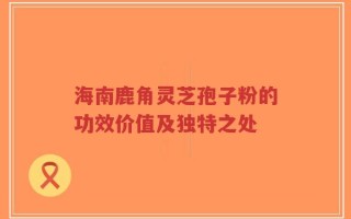 海南鹿角灵芝孢子粉的功效价值及独特之处