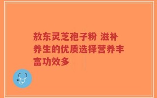 敖东灵芝孢子粉 滋补养生的优质选择营养丰富功效多
