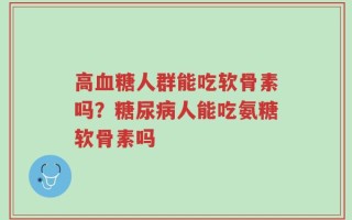 高血糖人群能吃软骨素吗？糖尿病人能吃氨糖软骨素吗