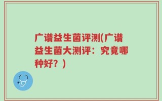 广谱益生菌评测(广谱益生菌大测评：究竟哪种好？)