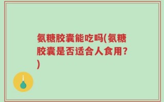 氨糖胶囊能吃吗(氨糖胶囊是否适合人食用？)