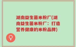 湖南益生菌米粉厂(湖南益生菌米粉厂：打造营养健康的米粉品牌)