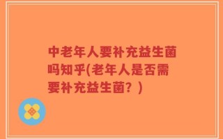 中老年人要补充益生菌吗知乎(老年人是否需要补充益生菌？)