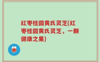 红枣桂圆黄氏灵芝(红枣桂圆黄氏灵芝，一颗健康之果)