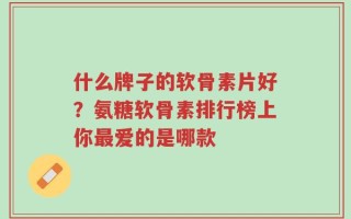 什么牌子的软骨素片好？氨糖软骨素排行榜上你最爱的是哪款