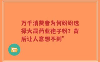 万千消费者为何纷纷选择大晟药业孢子粉？背后让人意想不到”