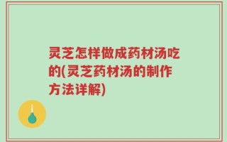 灵芝怎样做成药材汤吃的(灵芝药材汤的制作方法详解)