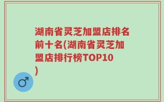 湖南省灵芝加盟店排名前十名(湖南省灵芝加盟店排行榜TOP10)