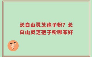 长白山灵芝孢子粉？长白山灵芝孢子粉哪家好