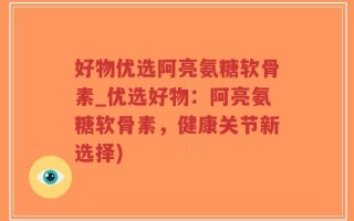 好物优选阿亮氨糖软骨素_优选好物：阿亮氨糖软骨素，健康关节新选择)