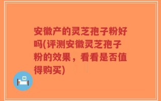 安徽产的灵芝孢子粉好吗(评测安徽灵芝孢子粉的效果，看看是否值得购买)