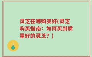 灵芝在哪购买好(灵芝购买指南：如何买到质量好的灵芝？)