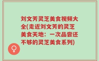 刘文芳灵芝美食视频大全(走近刘文芳的灵芝美食天地：一次品尝还不够的灵芝美食系列)
