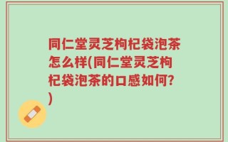 同仁堂灵芝枸杞袋泡茶怎么样(同仁堂灵芝枸杞袋泡茶的口感如何？)
