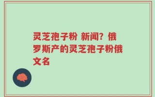 灵芝孢子粉 新闻？俄罗斯产的灵芝孢子粉俄文名