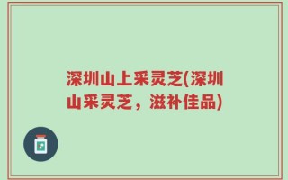 深圳山上采灵芝(深圳山采灵芝，滋补佳品)