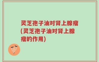 灵芝孢子油对肾上腺瘤(灵芝孢子油对肾上腺瘤的作用)