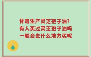 甘肃生产灵芝孢子油？有人买过灵芝孢子油吗一般会去什么地方买呢