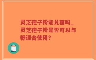 灵芝孢子粉能兑糖吗_灵芝孢子粉是否可以与糖混合使用？