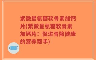 紫微星氨糖软骨素加钙片(紫微星氨糖软骨素加钙片：促进骨骼健康的营养帮手)